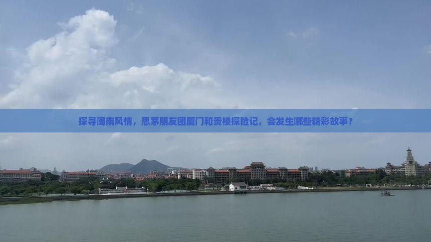 探寻闽南风情，思茅朋友团厦门和贵楼探险记，会发生哪些精彩故事？