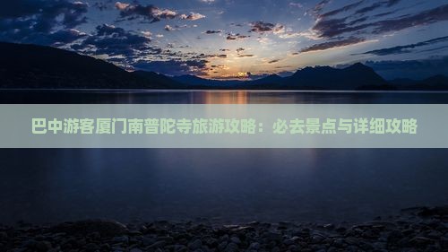 巴中游客厦门南普陀寺旅游攻略：必去景点与详细攻略