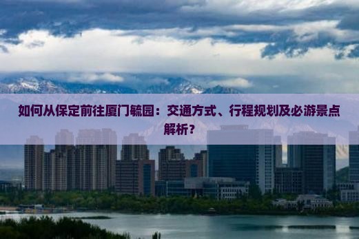 如何从保定前往厦门毓园：交通方式、行程规划及必游景点解析？