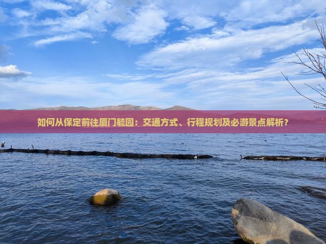 如何从保定前往厦门毓园：交通方式、行程规划及必游景点解析？