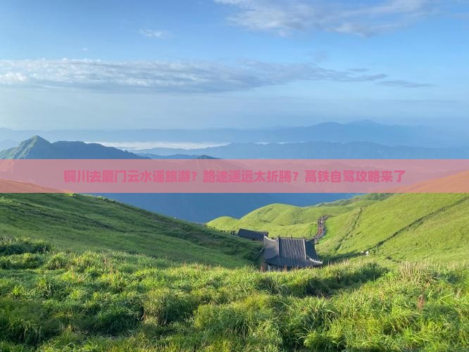 铜川去厦门云水谣旅游？路途遥远太折腾？高铁自驾攻略来了