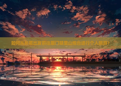 如何从长葛出发前往厦门胡里山炮台进行个人旅游？