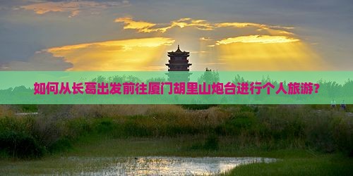 如何从长葛出发前往厦门胡里山炮台进行个人旅游？