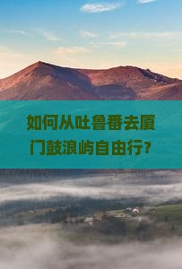 如何从吐鲁番去厦门鼓浪屿自由行？路线规划和注意事项有哪些？
