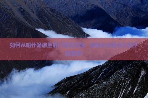 如何从喀什畅游至厦门菽庄花园：哪些必去景点让你不留遗憾？