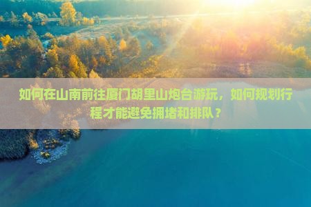如何在山南前往厦门胡里山炮台游玩，如何规划行程才能避免拥堵和排队？