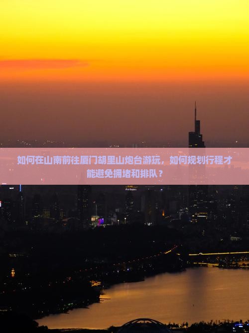 如何在山南前往厦门胡里山炮台游玩，如何规划行程才能避免拥堵和排队？