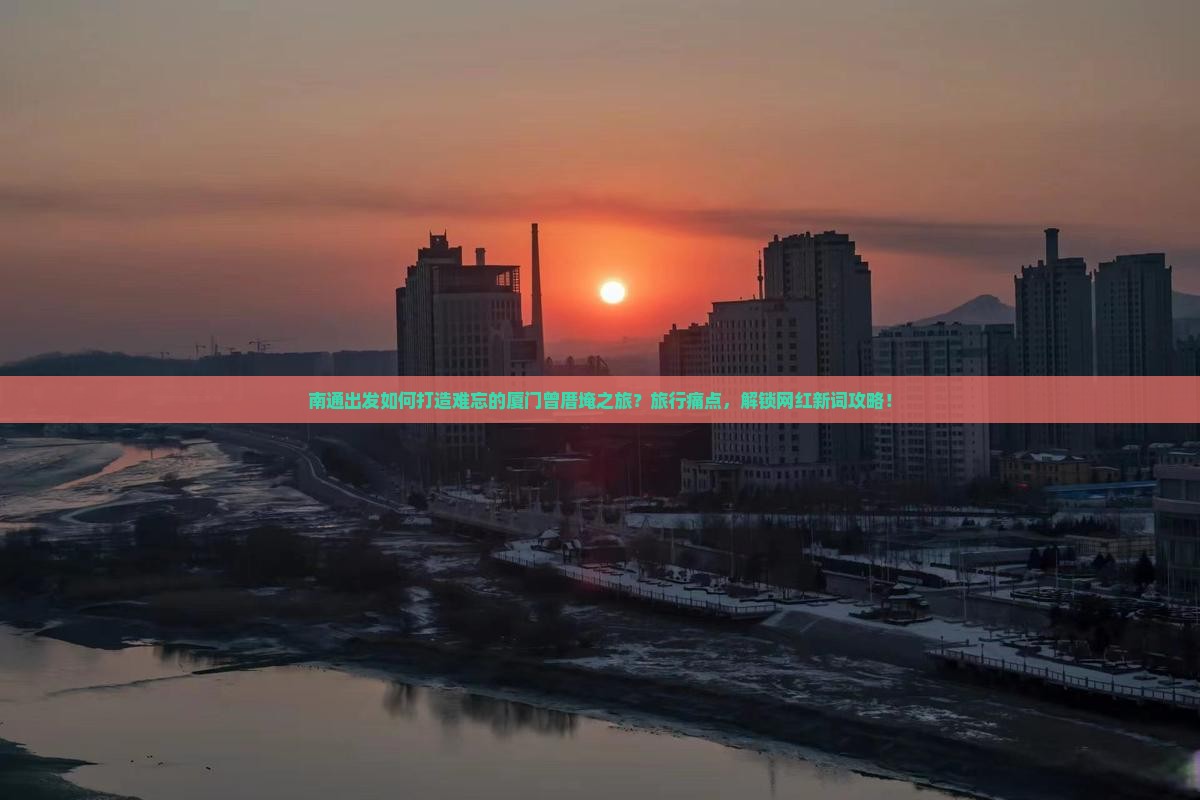南通出发如何打造难忘的厦门曾厝埯之旅？旅行痛点，解锁网红新词攻略！