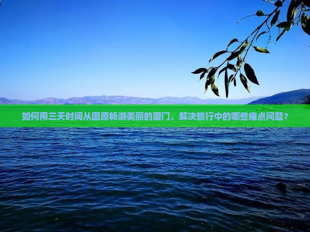 如何用三天时间从固原畅游美丽的厦门，解决旅行中的哪些痛点问题？