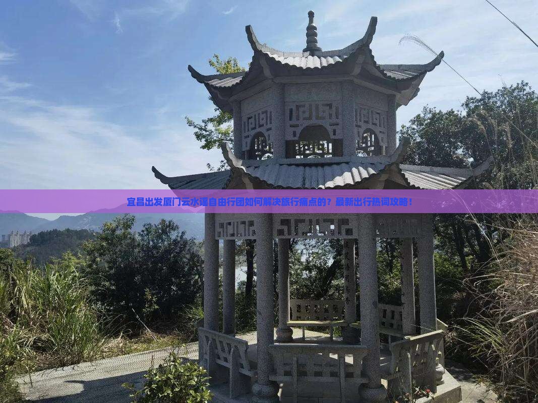 宜昌出发厦门云水谣自由行团如何解决旅行痛点的？最新出行热词攻略！