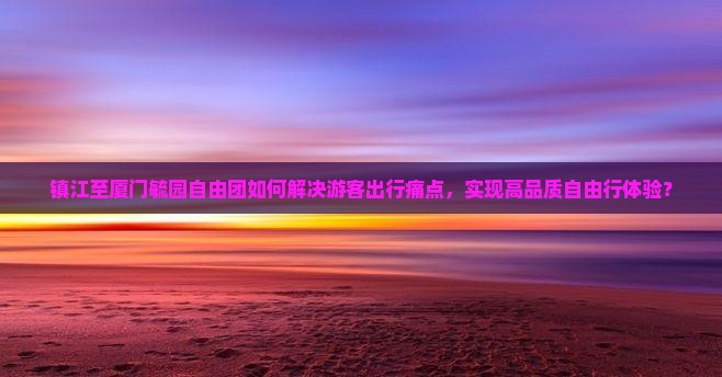镇江至厦门毓园自由团如何解决游客出行痛点，实现高品质自由行体验？