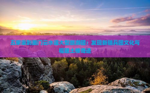 五家渠到厦门云水谣大型旅游团：发现新疆兵团文化与福建土楼奇迹
