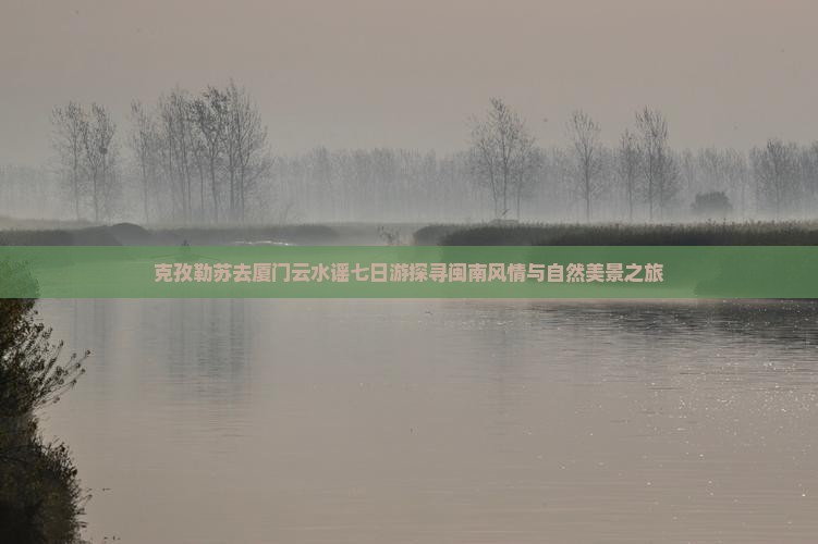 克孜勒苏去厦门云水谣七日游探寻闽南风情与自然美景之旅