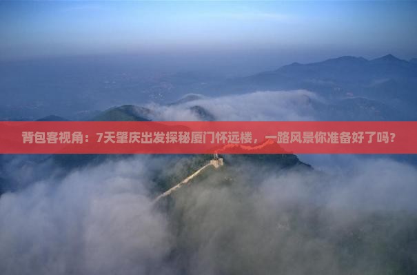 背包客视角：7天肇庆出发探秘厦门怀远楼，一路风景你准备好了吗？