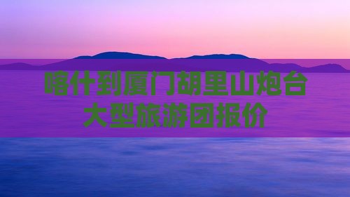喀什到厦门胡里山炮台大型旅游团报价