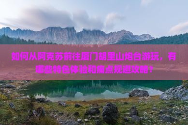 如何从阿克苏前往厦门胡里山炮台游玩，有哪些特色体验和痛点规避攻略？