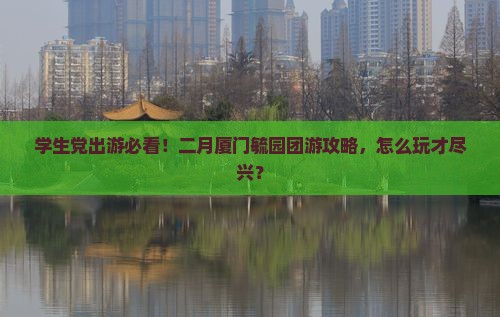 学生党出游必看！二月厦门毓园团游攻略，怎么玩才尽兴？