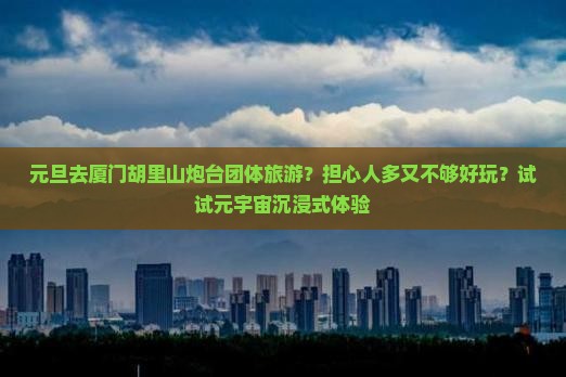 元旦去厦门胡里山炮台团体旅游？担心人多又不够好玩？试试元宇宙沉浸式体验