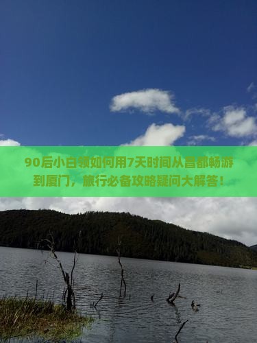 90后小白领如何用7天时间从昌都畅游到厦门，旅行必备攻略疑问大解答！