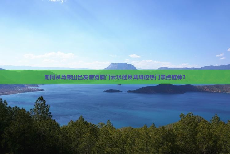 如何从马鞍山出发游览厦门云水谣及其周边热门景点推荐？
