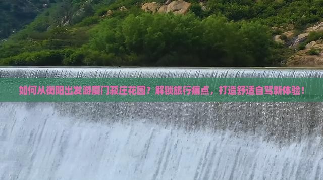 如何从衡阳出发游厦门菽庄花园？解锁旅行痛点，打造舒适自驾新体验！