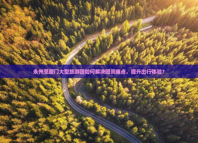 永州至厦门大型旅游团如何解决团员痛点，提升出行体验？