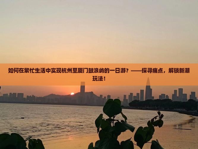 如何在繁忙生活中实现杭州至厦门鼓浪屿的一日游？——探寻痛点，解锁新潮玩法！