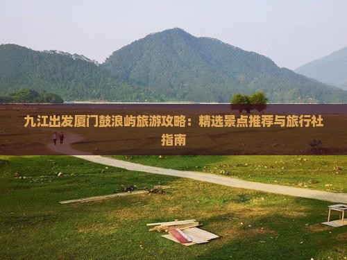 九江出发厦门鼓浪屿旅游攻略：精选景点推荐与旅行社指南