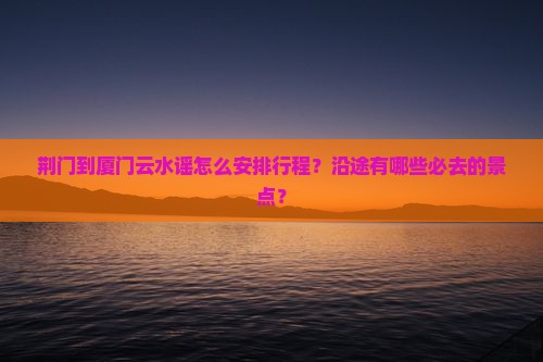荆门到厦门云水谣怎么安排行程？沿途有哪些必去的景点？