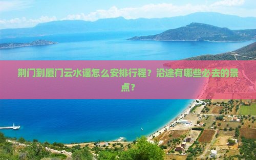 荆门到厦门云水谣怎么安排行程？沿途有哪些必去的景点？