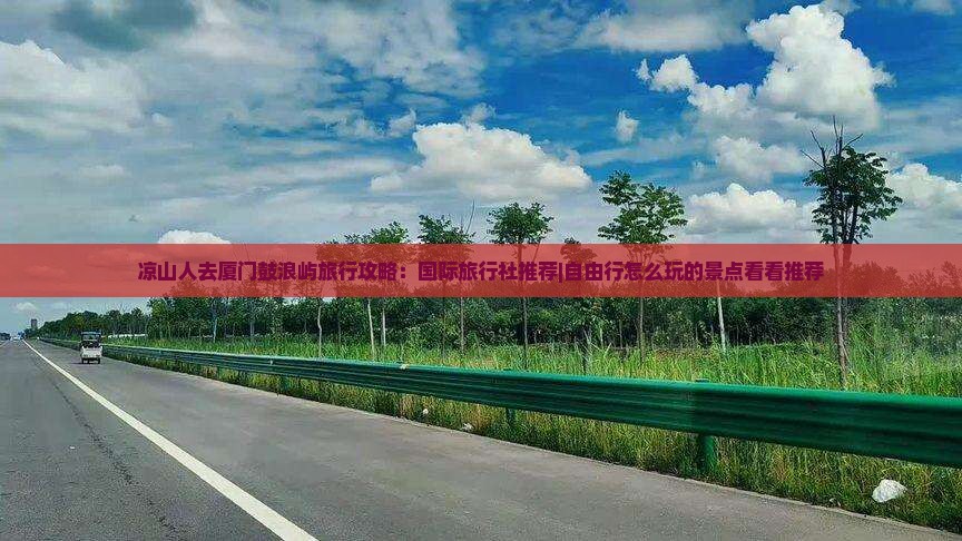 凉山人去厦门鼓浪屿旅行攻略：国际旅行社推荐|自由行怎么玩的景点看看推荐