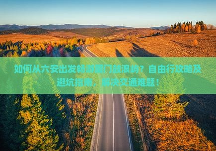 如何从六安出发畅游厦门鼓浪屿？自由行攻略及避坑指南，解决交通难题！