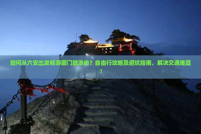 如何从六安出发畅游厦门鼓浪屿？自由行攻略及避坑指南，解决交通难题！