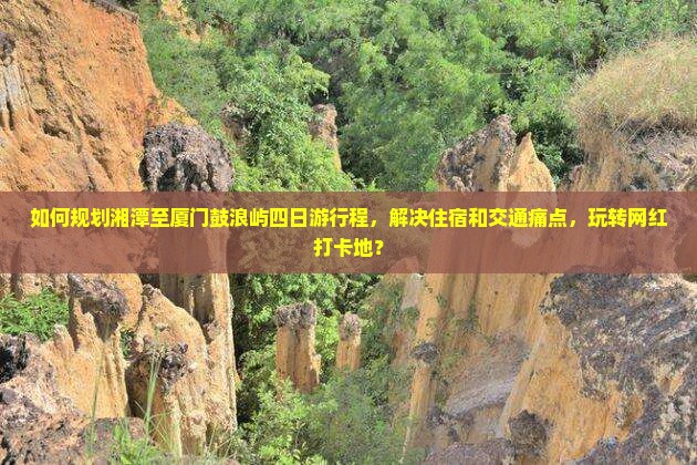 如何规划湘潭至厦门鼓浪屿四日游行程，解决住宿和交通痛点，玩转网红打卡地？