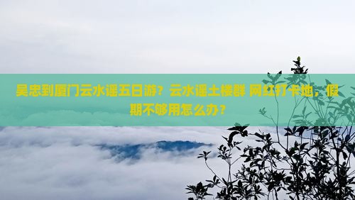 吴忠到厦门云水谣五日游？云水谣土楼群+网红打卡地，假期不够用怎么办？