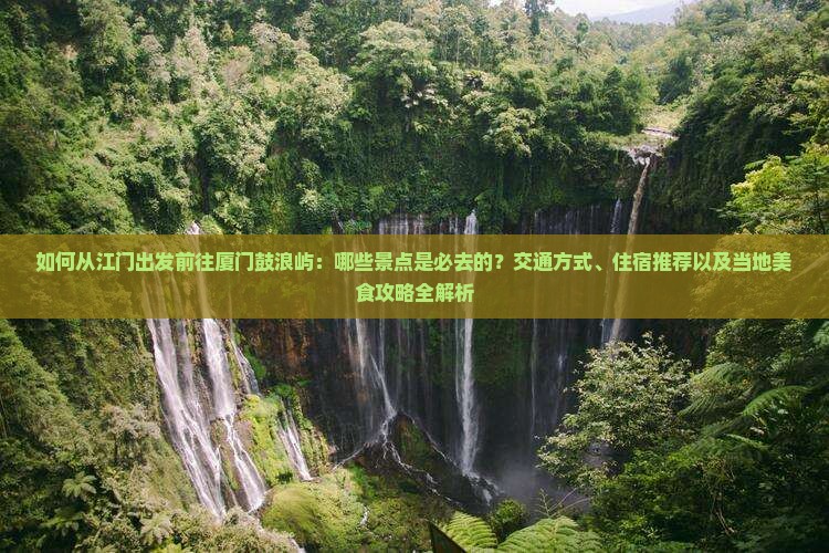 如何从江门出发前往厦门鼓浪屿：哪些景点是必去的？交通方式、住宿推荐以及当地美食攻略全解析