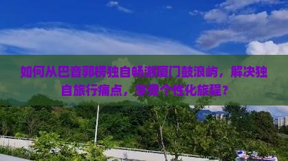 如何从巴音郭楞独自畅游厦门鼓浪屿，解决独自旅行痛点，享受个性化旅程？