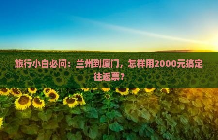 旅行小白必问：兰州到厦门，怎样用2000元搞定往返票？