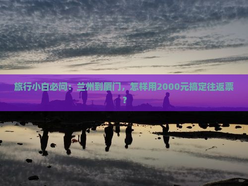 旅行小白必问：兰州到厦门，怎样用2000元搞定往返票？