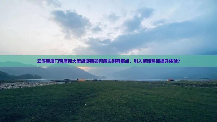 云浮至厦门曾厝埯大型旅游团如何解决游客痛点，引入新词热词提升体验？