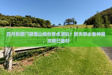 四月到厦门胡里山炮台景点游玩？防失联必备神器，攻略已备好
