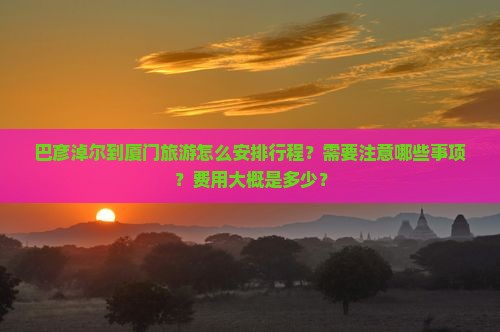 巴彦淖尔到厦门旅游怎么安排行程？需要注意哪些事项？费用大概是多少？