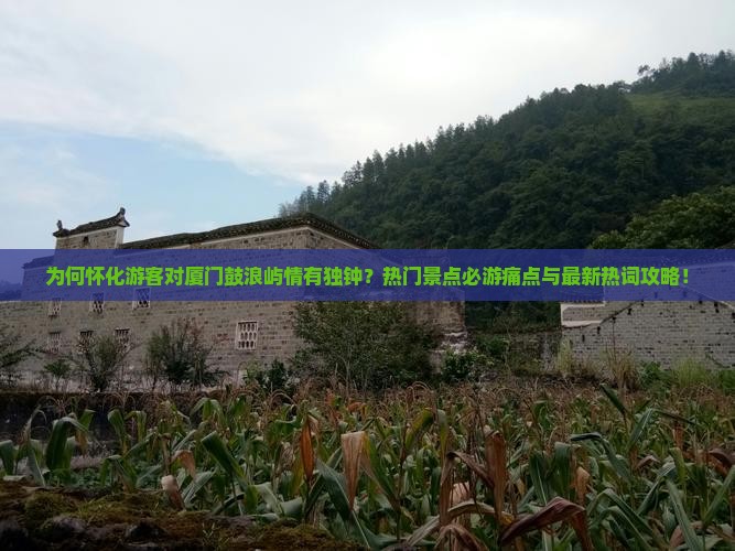 为何怀化游客对厦门鼓浪屿情有独钟？热门景点必游痛点与最新热词攻略！