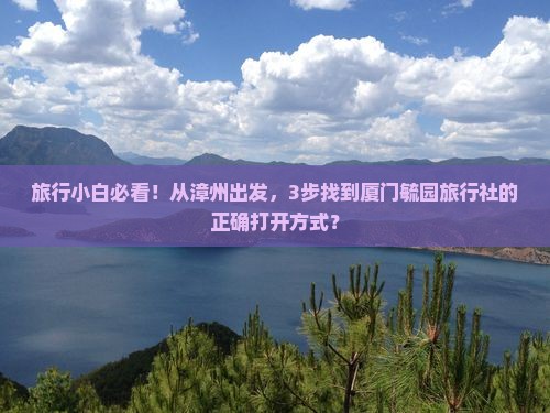 旅行小白必看！从漳州出发，3步找到厦门毓园旅行社的正确打开方式？