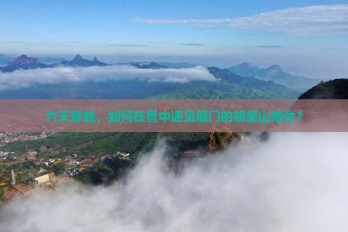 六天穿越，如何在晋中遇见厦门的胡里山炮台？