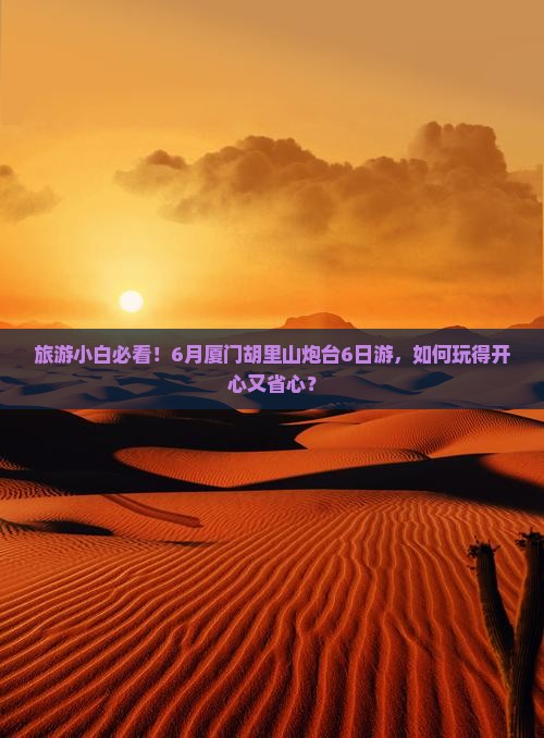 旅游小白必看！6月厦门胡里山炮台6日游，如何玩得开心又省心？
