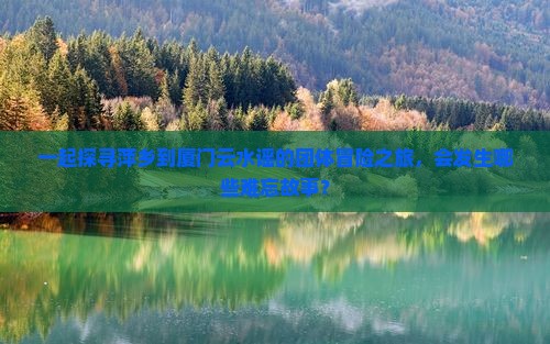 一起探寻萍乡到厦门云水谣的团体冒险之旅，会发生哪些难忘故事？