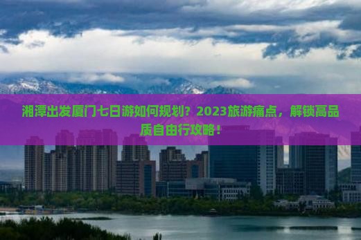 湘潭出发厦门七日游如何规划？2023旅游痛点，解锁高品质自由行攻略！