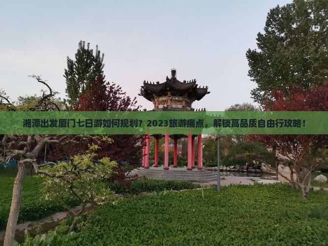 湘潭出发厦门七日游如何规划？2023旅游痛点，解锁高品质自由行攻略！