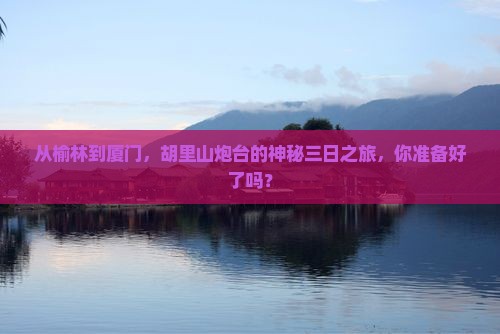 从榆林到厦门，胡里山炮台的神秘三日之旅，你准备好了吗？
